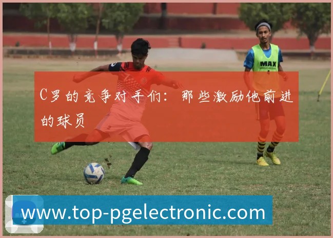 C罗的竞争对手们：那些激励他前进的球员