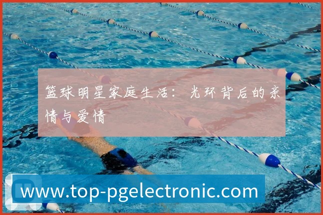 篮球明星家庭生活:光环背后的亲情与爱情